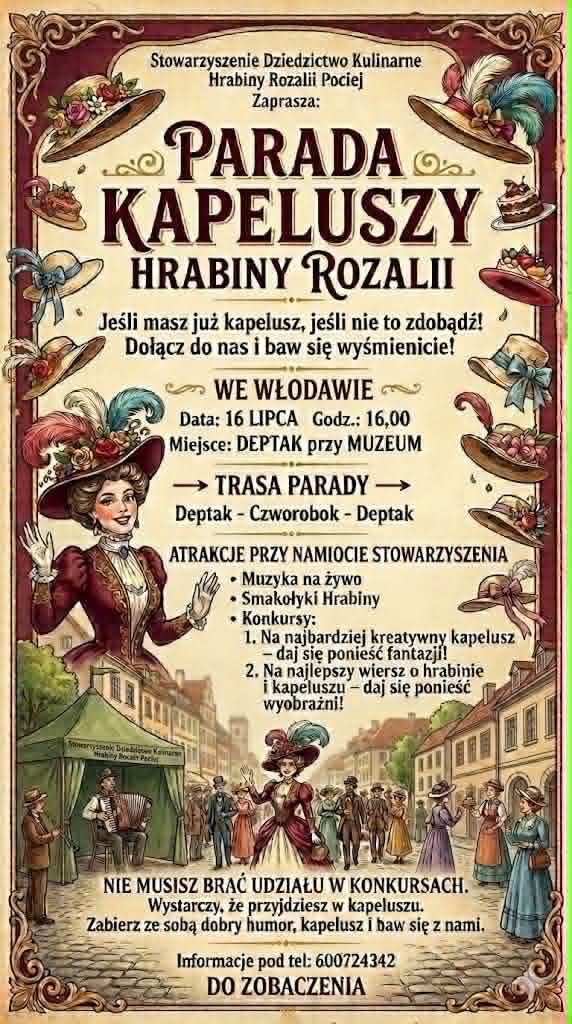 Plakat anonsujący wydarzenie: PARADA KAPELUSZY HRABINY ROZALII – DOŁĄCZ DO NAS! Stowarzyszenie Dziedzictwo Kulinarne Hrabiny Rozalii Pociej serdecznie zaprasza wszystkich mieszkańców i gości na wyjątkowe wydarzenie pełne elegancji, uśmiechu i dobrej zabawy! 16 lipca 2026 r. Godzina 16:00. Deptak przy Muzeum - Zespół Synagogalny we Włodawie Załóż swój ulubiony kapelusz – a jeśli jeszcze go nie masz, koniecznie zdobądź! Wspólnie przejdziemy w barwnej Paradzie Kapeluszy Hrabiny Rozalii, której trasa poprowadzi: Deptak – Czworobok – Deptak. Na uczestników czeka wiele atrakcji przy namiocie Stowarzyszenia: Muzyka na żywo. Smakołyki Hrabiny. Konkursy z nagrodami: Na najbardziej kreatywny kapelusz – puść wodze fantazji! Na najlepszy wiersz o Hrabinie i kapeluszu – daj się ponieść wyobraźni! Nie musisz brać udziału w konkursach, aby się świetnie bawić. Wystarczy, że przyjdziesz w kapeluszu, zabierzesz dobry humor i spędzisz z nami to wyjątkowe popołudnie.